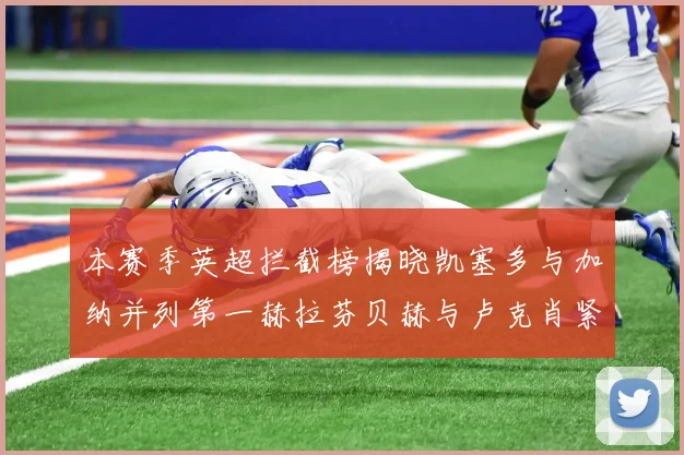 本赛季英超拦截榜揭晓凯塞多与加纳并列第一赫拉芬贝赫与卢克肖紧随其后