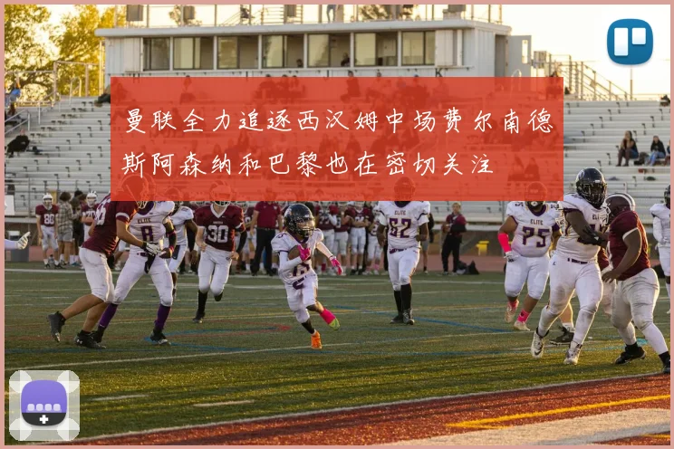 曼联全力追逐西汉姆中场费尔南德斯阿森纳和巴黎也在密切关注