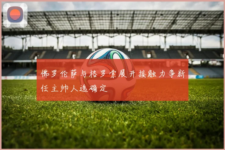 佛罗伦萨与格罗索展开接触力争新任主帅人选确定