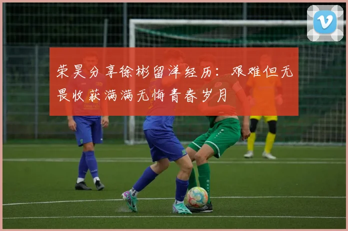 荣昊分享徐彬留洋经历：艰难但无畏收获满满无悔青春岁月