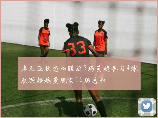 库尼亚状态回暖近5场英超参与4球表现超越曼联前16场总和