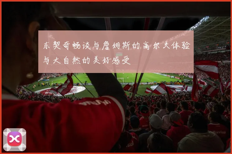 东契奇畅谈与詹姆斯的高尔夫体验与大自然的美好感受