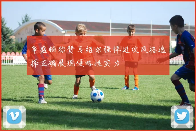 华盛顿称赞马绍尔强悍进攻风格选择正确展现侵略性实力