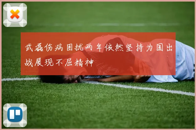 武磊伤病困扰两年依然坚持为国出战展现不屈精神