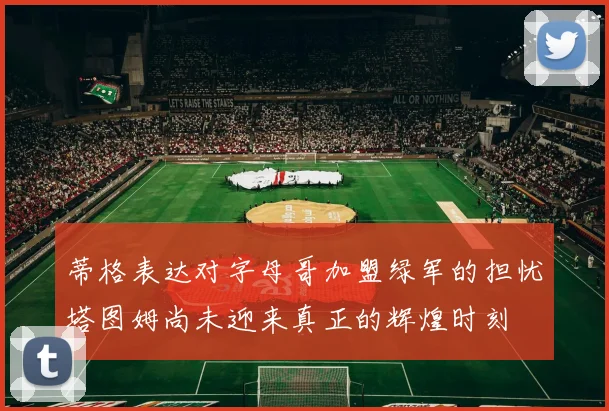 蒂格表达对字母哥加盟绿军的担忧塔图姆尚未迎来真正的辉煌时刻