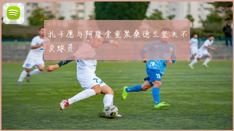 扎卡愿与阿隆索重聚桑德兰坚决不卖球员