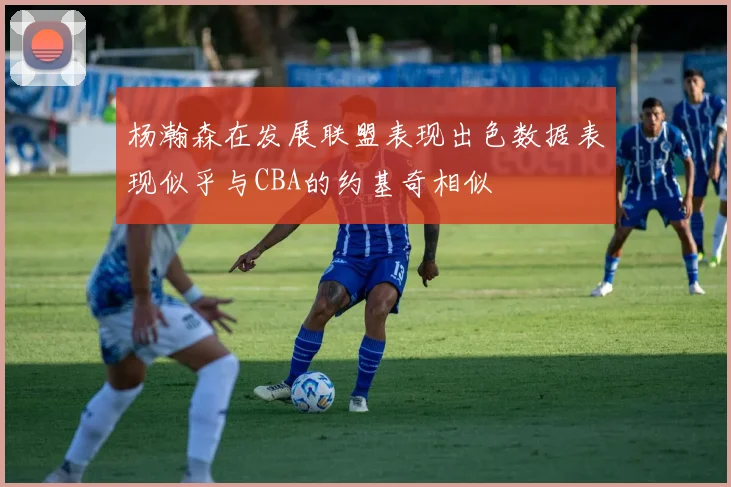杨瀚森在发展联盟表现出色数据表现似乎与CBA的约基奇相似
