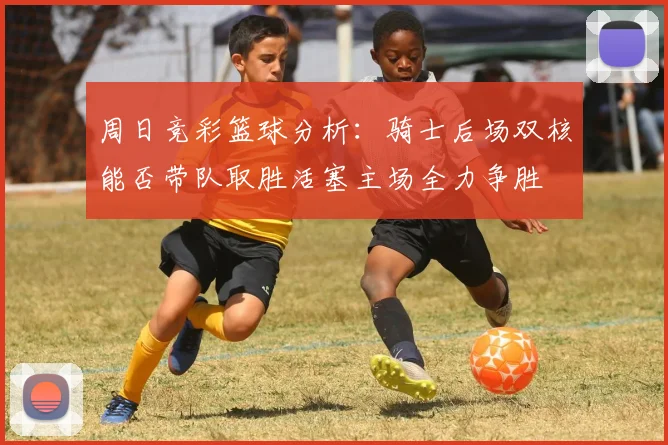 周日竞彩篮球分析：骑士后场双核能否带队取胜活塞主场全力争胜