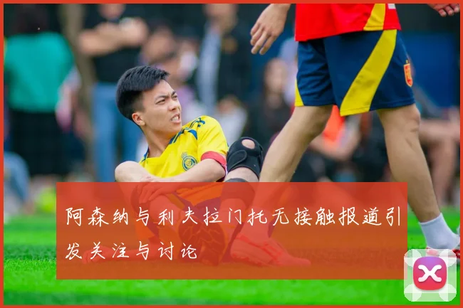 阿森纳与利夫拉门托无接触报道引发关注与讨论