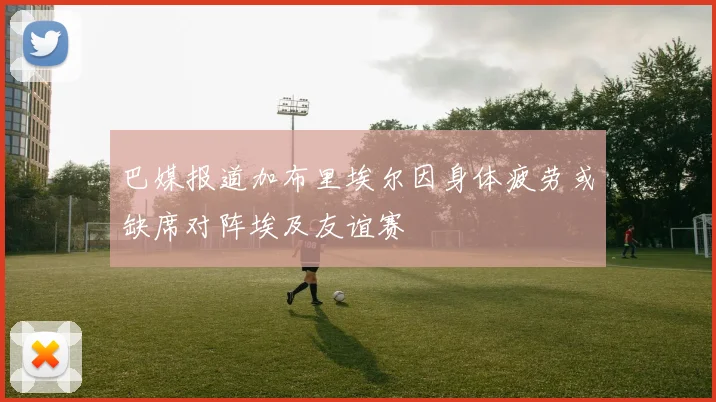 巴媒报道加布里埃尔因身体疲劳或缺席对阵埃及友谊赛