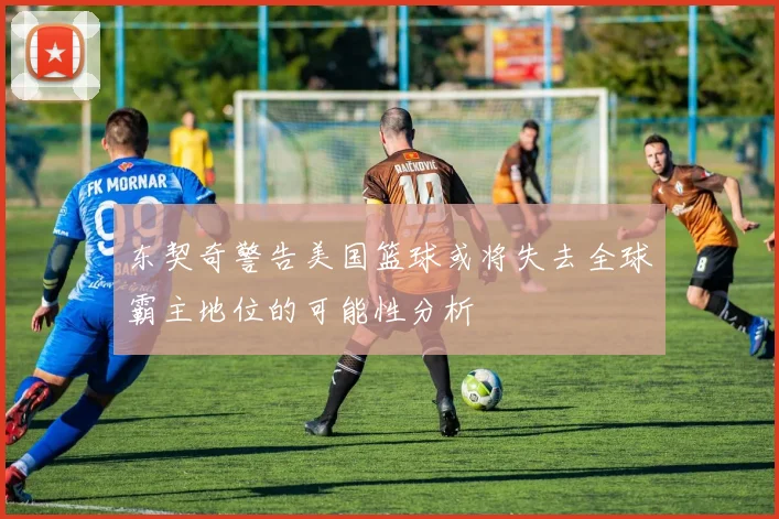 东契奇警告美国篮球或将失去全球霸主地位的可能性分析