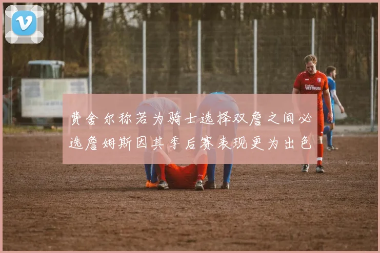 费舍尔称若为骑士选择双詹之间必选詹姆斯因其季后赛表现更为出色
